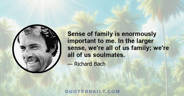 Sense of family is enormously important to me. In the larger sense, we're all of us family; we're all of us soulmates.