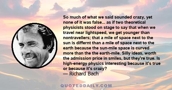 So much of what we said sounded crazy, yet none of it was false... as if two theoretical physicists stood on stage to say that when we travel near lightspeed, we get younger than nontravellers; that a mile of space next 