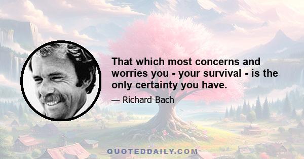 That which most concerns and worries you - your survival - is the only certainty you have.