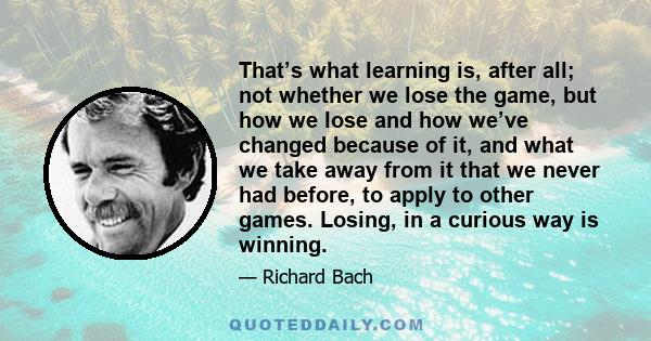 That’s what learning is, after all; not whether we lose the game, but how we lose and how we’ve changed because of it, and what we take away from it that we never had before, to apply to other games. Losing, in a