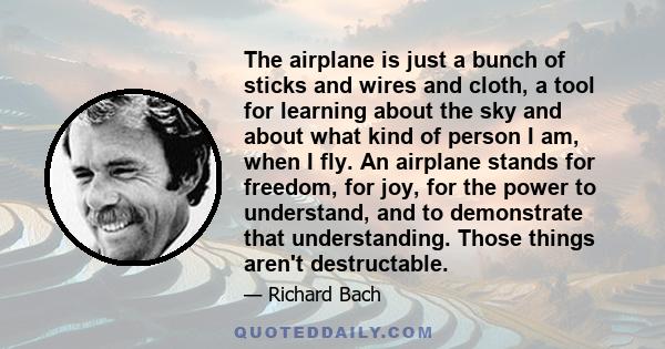 The airplane is just a bunch of sticks and wires and cloth, a tool for learning about the sky and about what kind of person I am, when I fly. An airplane stands for freedom, for joy, for the power to understand, and to