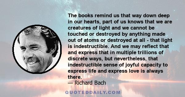 The books remind us that way down deep in our hearts, part of us knows that we are creatures of light and we cannot be touched or destroyed by anything made out of atoms or destroyed at all - that light is