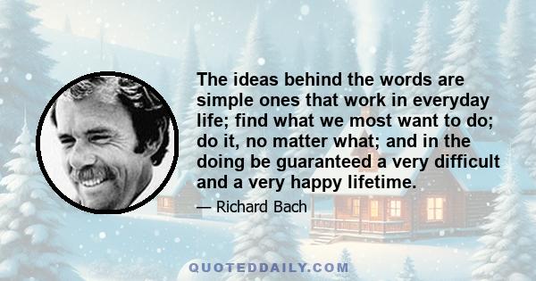 The ideas behind the words are simple ones that work in everyday life; find what we most want to do; do it, no matter what; and in the doing be guaranteed a very difficult and a very happy lifetime.