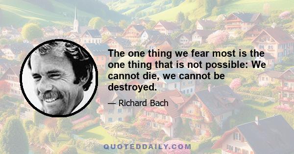 The one thing we fear most is the one thing that is not possible: We cannot die, we cannot be destroyed.