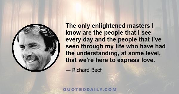 The only enlightened masters I know are the people that I see every day and the people that I've seen through my life who have had the understanding, at some level, that we're here to express love.