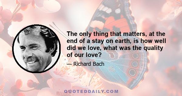 The only thing that matters, at the end of a stay on earth, is how well did we love, what was the quality of our love?