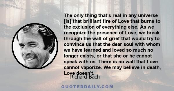 The only thing that's real in any universe [is] that brilliant fire of Love that burns to the exclusion of everything else. As we recognize the presence of Love, we break through the wall of grief that would try to