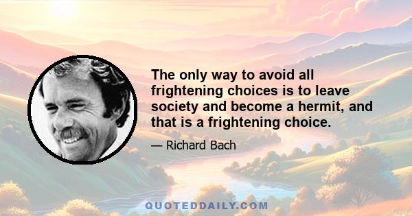 The only way to avoid all frightening choices is to leave society and become a hermit, and that is a frightening choice.