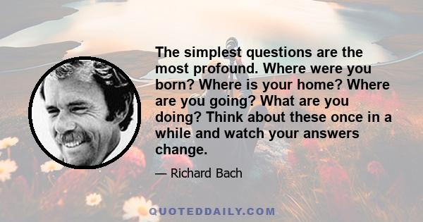 The simplest questions are the most profound. Where were you born? Where is your home? Where are you going? What are you doing? Think about these once in a while and watch your answers change.