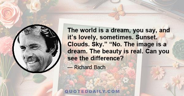 The world is a dream, you say, and it’s lovely, sometimes. Sunset. Clouds. Sky.” “No. The image is a dream. The beauty is real. Can you see the difference?