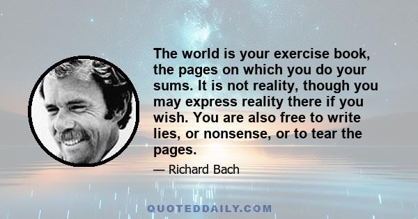 The world is your exercise book, the pages on which you do your sums. It is not reality, though you may express reality there if you wish. You are also free to write lies, or nonsense, or to tear the pages.