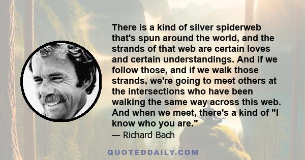 There is a kind of silver spiderweb that's spun around the world, and the strands of that web are certain loves and certain understandings. And if we follow those, and if we walk those strands, we're going to meet