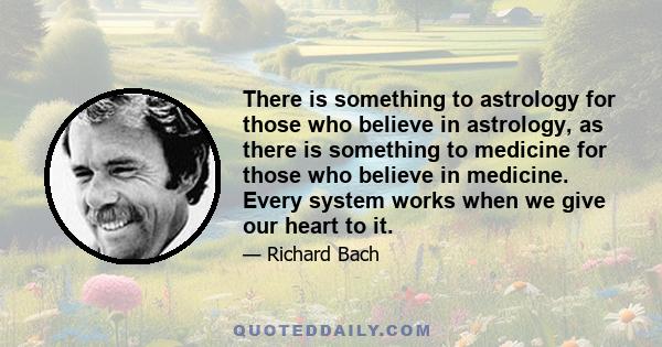 There is something to astrology for those who believe in astrology, as there is something to medicine for those who believe in medicine. Every system works when we give our heart to it.