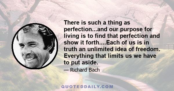 There is such a thing as perfection...and our purpose for living is to find that perfection and show it forth....Each of us is in truth an unlimited idea of freedom. Everything that limits us we have to put aside.