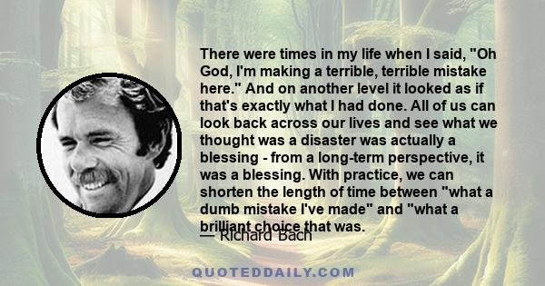 There were times in my life when I said, Oh God, I'm making a terrible, terrible mistake here. And on another level it looked as if that's exactly what I had done. All of us can look back across our lives and see what