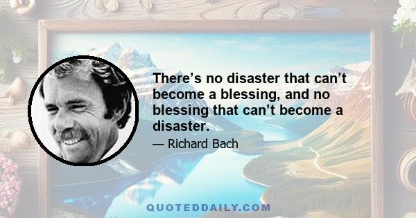 There’s no disaster that can’t become a blessing, and no blessing that can’t become a disaster.