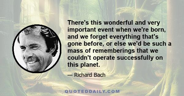 There's this wonderful and very important event when we're born, and we forget everything that's gone before, or else we'd be such a mass of rememberings that we couldn't operate successfully on this planet.