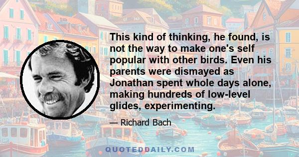 This kind of thinking, he found, is not the way to make one's self popular with other birds. Even his parents were dismayed as Jonathan spent whole days alone, making hundreds of low-level glides, experimenting.