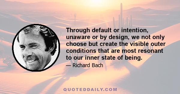 Through default or intention, unaware or by design, we not only choose but create the visible outer conditions that are most resonant to our inner state of being.