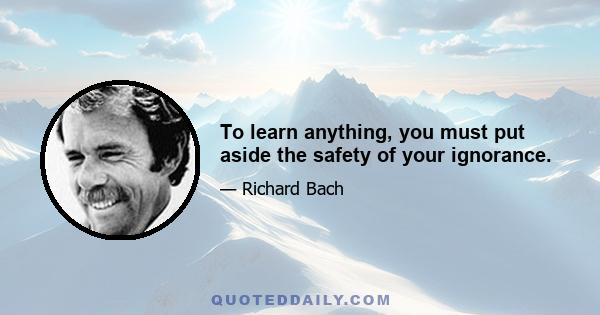 To learn anything, you must put aside the safety of your ignorance.