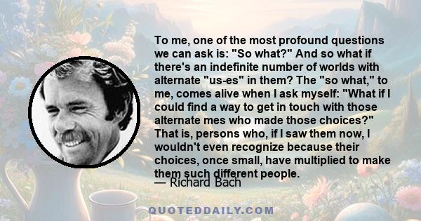 To me, one of the most profound questions we can ask is: So what? And so what if there's an indefinite number of worlds with alternate us-es in them? The so what, to me, comes alive when I ask myself: What if I could