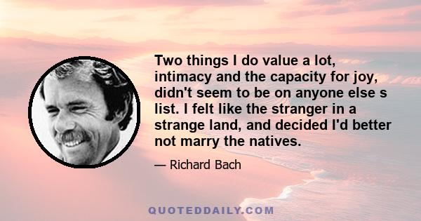 Two things I do value a lot, intimacy and the capacity for joy, didn't seem to be on anyone else s list. I felt like the stranger in a strange land, and decided I'd better not marry the natives.