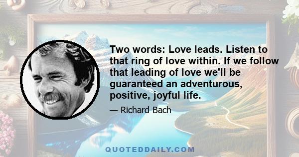 Two words: Love leads. Listen to that ring of love within. If we follow that leading of love we'll be guaranteed an adventurous, positive, joyful life.