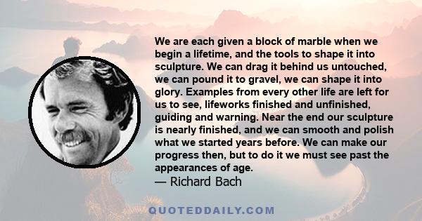 We are each given a block of marble when we begin a lifetime, and the tools to shape it into sculpture... We can drag it behind us untouched, we can pound it into gravel, we can shape it into glory.