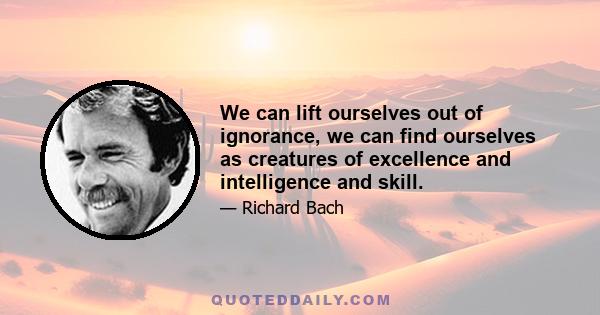 We can lift ourselves out of ignorance, we can find ourselves as creatures of excellence and intelligence and skill.