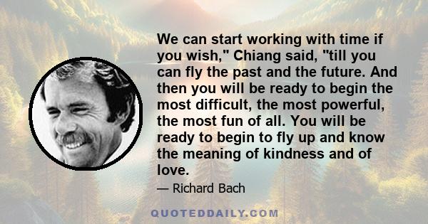 We can start working with time if you wish, Chiang said, till you can fly the past and the future. And then you will be ready to begin the most difficult, the most powerful, the most fun of all. You will be ready to