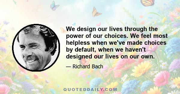 We design our lives through the power of our choices. We feel most helpless when we've made choices by default, when we haven't designed our lives on our own.