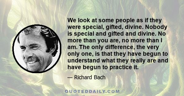 We look at some people as if they were special, gifted, divine. Nobody is special and gifted and divine. No more than you are, no more than I am. The only difference, the very only one, is that they have begun to