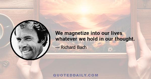 We magnetize into our lives whatever we hold in our thought.