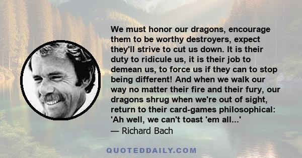 We must honor our dragons, encourage them to be worthy destroyers, expect they'll strive to cut us down. It is their duty to ridicule us, it is their job to demean us, to force us if they can to stop being different!