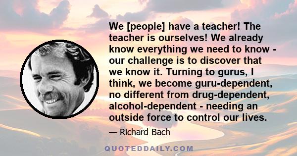 We [people] have a teacher! The teacher is ourselves! We already know everything we need to know - our challenge is to discover that we know it. Turning to gurus, I think, we become guru-dependent, no different from