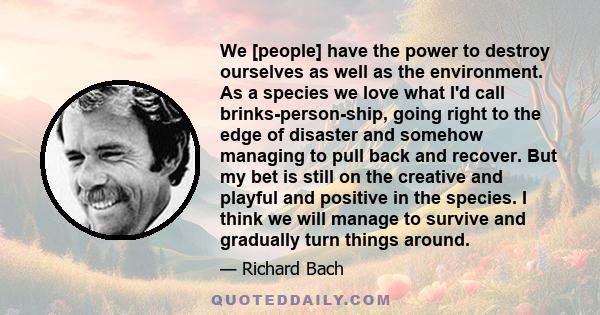 We [people] have the power to destroy ourselves as well as the environment. As a species we love what I'd call brinks-person-ship, going right to the edge of disaster and somehow managing to pull back and recover. But