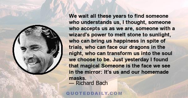 We wait all these years to find someone who understands us, I thought, someone who accepts us as we are, someone with a wizard's power to melt stone to sunlight, who can bring us happiness in spite of trials, who can