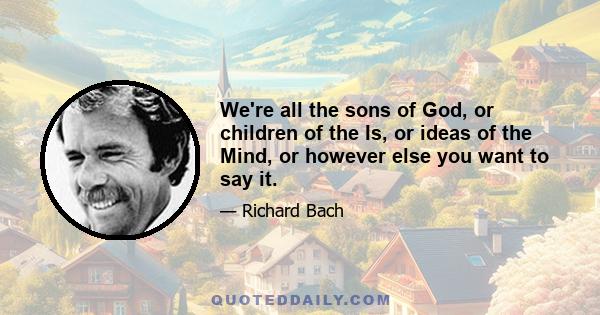 We're all the sons of God, or children of the Is, or ideas of the Mind, or however else you want to say it.