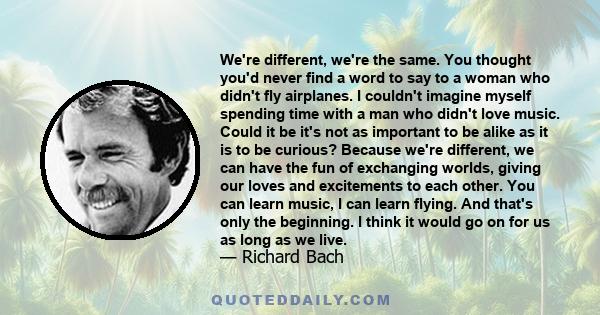 We're different, we're the same. You thought you'd never find a word to say to a woman who didn't fly airplanes. I couldn't imagine myself spending time with a man who didn't love music. Could it be it's not as