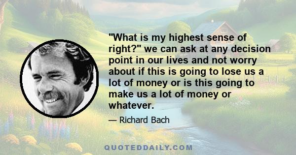 What is my highest sense of right? we can ask at any decision point in our lives and not worry about if this is going to lose us a lot of money or is this going to make us a lot of money or whatever.