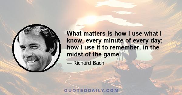 What matters is how I use what I know, every minute of every day; how I use it to remember, in the midst of the game.