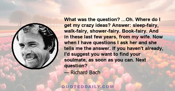 What was the question? ...Oh. Where do I get my crazy ideas? Answer: sleep-fairy, walk-fairy, shower-fairy. Book-fairy. And in these last few years, from my wife. Now when I have questions I ask her and she tells me the 