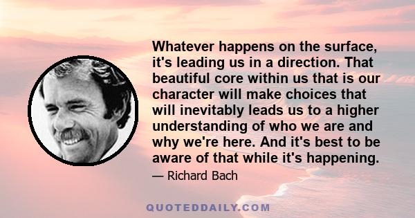 Whatever happens on the surface, it's leading us in a direction. That beautiful core within us that is our character will make choices that will inevitably leads us to a higher understanding of who we are and why we're