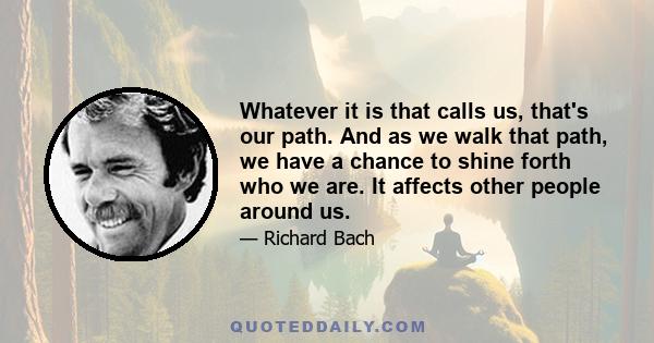 Whatever it is that calls us, that's our path. And as we walk that path, we have a chance to shine forth who we are. It affects other people around us.