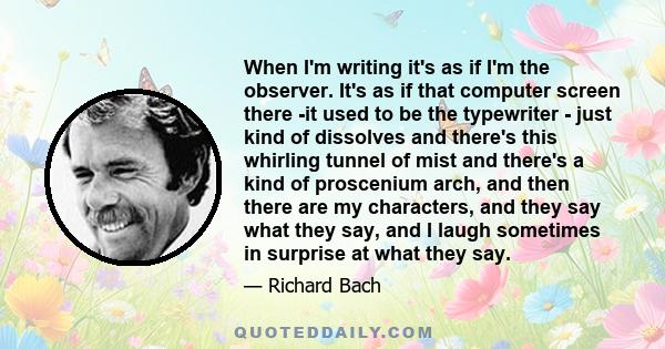 When I'm writing it's as if I'm the observer. It's as if that computer screen there -it used to be the typewriter - just kind of dissolves and there's this whirling tunnel of mist and there's a kind of proscenium arch,