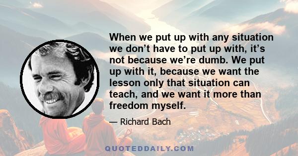 When we put up with any situation we don’t have to put up with, it’s not because we’re dumb. We put up with it, because we want the lesson only that situation can teach, and we want it more than freedom myself.