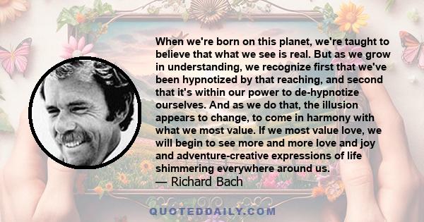 When we're born on this planet, we're taught to believe that what we see is real. But as we grow in understanding, we recognize first that we've been hypnotized by that reaching, and second that it's within our power to 