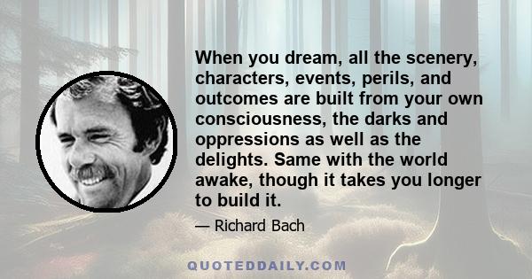 When you dream, all the scenery, characters, events, perils, and outcomes are built from your own consciousness, the darks and oppressions as well as the delights. Same with the world awake, though it takes you longer