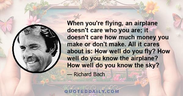 When you're flying, an airplane doesn't care who you are; it doesn't care how much money you make or don't make. All it cares about is: How well do you fly? How well do you know the airplane? How well do you know the