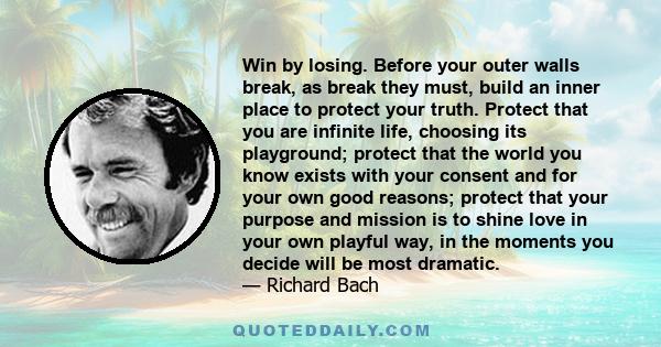 Win by losing. Before your outer walls break, as break they must, build an inner place to protect your truth. Protect that you are infinite life, choosing its playground; protect that the world you know exists with your 